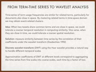 FROM TERM-TIME SERIES TO WAVELET ANALYSIS
Time-series of term usage frequencies are similar for related terms, particularly for
documents also close in space. By clustering related terms in time-space domain
we may obtain event-related clusters.
Idea: When two tweets share common terms and are close in space, we could
tolerate a coarser temporal resolution in computing similarity. Vice versa, when
they are close in time, we could tolerate a coarser spatial resolution.
Solution: measure similarity between time series by the correlation of their
coefficients under the wavelet transform (Daubechies 1992)
Discrete wavelet transform (DWT) using the Haar wavelet provides a natural way
to handle different temporal scales
Approximation coefficients of DWT at different levels correspond to aggregating
the time series from fine scales into coarse scales, each time by a factor of two.
 