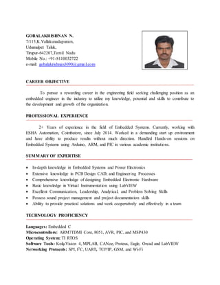 GOBALAKRISHNAN N.
7/115,K.Vallakunadapuram,
Udumalpet Taluk,
Tirupur-642207,Tamil Nadu
Mobile No.: +91-8110032722
e-mail: gobalakrishnan3090@gmail.com
CAREER OBJECTIVE
To pursue a rewarding career in the engineering field seeking challenging position as an
embedded engineer in the industry to utilize my knowledge, potential and skills to contribute to
the development and growth of the organization.
PROFESSIONAL EXPERIENCE
2+ Years of experience in the field of Embedded Systems. Currently, working with
ESHA Automation, Coimbatore, since July 2014. Worked in a demanding start up environment
and have ability to produce results without much direction. Handled Hands-on sessions on
Embedded Systems using Arduino, ARM, and PIC in various academic institutions.
SUMMARY OF EXPERTISE
 In-depth knowledge in Embedded Systems and Power Electronics
 Extensive knowledge in PCB Design CAD, and Engineering Processes
 Comprehensive knowledge of designing Embedded Electronic Hardware
 Basic knowledge in Virtual Instrumentation using LabVIEW
 Excellent Communication, Leadership, Analytical, and Problem Solving Skills
 Possess sound project management and project documentation skills
 Ability to provide practical solutions and work cooperatively and effectively in a team
TECHNOLOGY PROFICIENCY
Languages: Embedded C
Microcontrollers: ARM7TDMI Core, 8051, AVR, PIC, and MSP430
Operating System: TI RTOS
Software Tools: KeilμVision 4, MPLAB, CANoe, Proteus, Eagle, Orcad and LabVIEW
Networking Protocols: SPI, I2C, UART, TCP/IP, GSM, and Wi-Fi
 