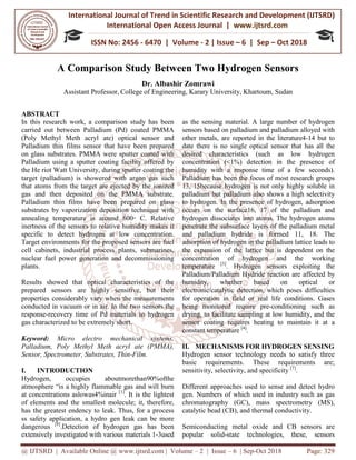 International Journal of Trend in
International Open Access Journal
ISSN No: 2456
@ IJTSRD | Available Online @ www.ijtsrd.com
A Comparison Study Between Two Hydrogen Sensors
Assistant Professor, College of Engineering,
ABSTRACT
In this research work, a comparison study has been
carried out between Palladium (Pd) coated PMMA
(Poly Methyl Meth acryl ate) optical
Palladium thin films sensor that have been prepared
on glass substrates. PMMA were sputter coated with
Palladium using a sputter coating facility offered by
the He riot Watt University, during sputter coating the
target (palladium) is showered with argon
that atoms from the target are ejected by the ionized
gas and then deposited on the PMMA substrate.
Palladium thin films have been prepared on glass
substrates by vaporization deposition technique with
annealing temperature is around 600
inertness of the sensors to relative humidity makes it
specific to detect hydrogen at low concentration.
Target environments for the proposed sensors are fuel
cell cabinets, industrial process plants, submarines,
nuclear fuel power generation and decom
plants.
Results showed that optical characteristics of the
prepared sensors are highly sensitive, but their
properties considerably vary when the measurements
conducted in vacuum or in air. In the two
response-recovery time of Pd materials to hydrogen
gas characterized to be extremely short.
Keyword: Micro electro mechanical
Palladium, Poly Methyl Meth acryl
Sensor, Spectrometer, Substrates, Thin-Film.
I. INTRODUCTION
Hydrogen, occupies aboutmoret
atmosphere “is a highly flammable gas
at concentrations aslowas4%inair [1]
. It
of elements and the smallest molecule; it, t
has the greatest endency to leak. Thus,
ss safety application, a hydro gen leak
dangerous [8]
.Detection of hydrogen gas has been
extensively investigated with various materials 1
International Journal of Trend in Scientific Research and Development (IJTSRD)
International Open Access Journal | www.ijtsrd.com
ISSN No: 2456 - 6470 | Volume - 2 | Issue – 6 | Sep
www.ijtsrd.com | Volume – 2 | Issue – 6 | Sep-Oct 2018
A Comparison Study Between Two Hydrogen Sensors
Dr. Albashir Zomrawi
College of Engineering, Karary University, Khartoum,
In this research work, a comparison study has been
carried out between Palladium (Pd) coated PMMA
ate) optical sensor and
Palladium thin films sensor that have been prepared
on glass substrates. PMMA were sputter coated with
Palladium using a sputter coating facility offered by
Watt University, during sputter coating the
target (palladium) is showered with argon gas such
that atoms from the target are ejected by the ionized
gas and then deposited on the PMMA substrate.
Palladium thin films have been prepared on glass
substrates by vaporization deposition technique with
annealing temperature is around 600◦ C. Relative
inertness of the sensors to relative humidity makes it
specific to detect hydrogen at low concentration.
Target environments for the proposed sensors are fuel
cell cabinets, industrial process plants, submarines,
nuclear fuel power generation and decommissioning
Results showed that optical characteristics of the
prepared sensors are highly sensitive, but their
properties considerably vary when the measurements
conducted in vacuum or in air. In the two sensors the
aterials to hydrogen
mechanical systems,
ate (PMMA),
Film.
ethan90%ofthe
s and will burn
is the lightest
le; it, therefore,
, for a process
k can be more
Detection of hydrogen gas has been
extensively investigated with various materials 1-3used
as the sensing material. A large number of hydrogen
sensors based on palladium and palladium alloyed with
other metals, are reported in the
date there is no single optical sensor that has all the
desired characteristics (such as low hydrogen
concentration (<1%) detection in the presence of
humidity with a response time of a few seconds).
Palladium has been the focus of mo
13, 15because hydrogen is not only highly soluble in
palladium but palladium also shows a high selectivity
to hydrogen. In the presence of hydrogen, adsorption
occurs on the surface16, 17 of the palladium and
hydrogen dissociates into atoms. The hydrogen atoms
penetrate the subsurface layers of the palladium metal
and palladium hydride is formed 11, 18.
adsorption of hydrogen in the palladium lattice leads to
the expansion of the lattice but is dependent on the
concentration of hydrogen and the working
temperature [3]
. Hydrogen sensors exploiting the
Palladium/Palladium Hydride reaction are affected by
humidity, whether based
electronic/catalytic detection,
for operation in field or real
being monitored require pre
drying, to facilitate sampling at low humidity, and the
sensor coating requires heating to maintain it at a
constant temperature [4]
.
II. MECHANISMS FOR HYDROGEN SENSING
Hydrogen sensor technology needs to satisfy three
basic requirements. These requirements are;
sensitivity, selectivity, and specificity
Different approaches used to
gen. Numbers of which used
chromatography (GC), mas
catalytic bead (CB), and therm
Semiconducting metal oxide
popular solid-state technol
Research and Development (IJTSRD)
www.ijtsrd.com
6 | Sep – Oct 2018
Oct 2018 Page: 329
A Comparison Study Between Two Hydrogen Sensors
Karary University, Khartoum, Sudan
A large number of hydrogen
sensors based on palladium and palladium alloyed with
other metals, are reported in the literature4-14 but to
date there is no single optical sensor that has all the
desired characteristics (such as low hydrogen
concentration (<1%) detection in the presence of
humidity with a response time of a few seconds).
Palladium has been the focus of most research groups
13, 15because hydrogen is not only highly soluble in
palladium but palladium also shows a high selectivity
In the presence of hydrogen, adsorption
17 of the palladium and
atoms. The hydrogen atoms
penetrate the subsurface layers of the palladium metal
and palladium hydride is formed 11, 18. The
adsorption of hydrogen in the palladium lattice leads to
the expansion of the lattice but is dependent on the
ogen and the working
Hydrogen sensors exploiting the
Palladium/Palladium Hydride reaction are affected by
humidity, whether based on optical or
which poses difficulties
real life conditions. Gases
being monitored require pre-conditioning such as
drying, to facilitate sampling at low humidity, and the
sensor coating requires heating to maintain it at a
MECHANISMS FOR HYDROGEN SENSING
Hydrogen sensor technology needs to satisfy three
basic requirements. These requirements are;
sensitivity, selectivity, and specificity [7]
.
sense and detect hydro
in industry such as gas
ss spectrometry (MS),
mal conductivity.
e and CB sensors are
logies, these, sensors
 