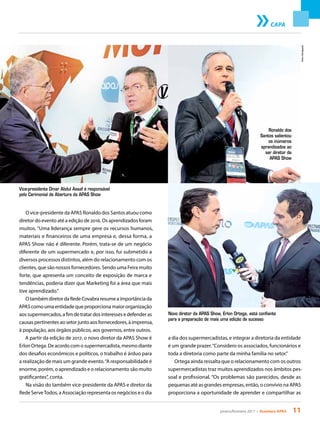 janeiro/fevereiro 2017 • Acontece APAS 11
Novo diretor da APAS Show, Erlon Ortega, está confiante
para a preparação de mais uma edição de sucesso
CAPA
O vice-presidente da APAS Ronaldo dos Santos atuou como
diretor do evento até a edição de 2016. Os aprendizados foram
muitos. “Uma liderança sempre gere os recursos humanos,
materiais e financeiros de uma empresa e, dessa forma, a
APAS Show não é diferente. Porém, trata-se de um negócio
diferente de um supermercado e, por isso, fui submetido a
diversos processos distintos, além do relacionamento com os
clientes, que são nossos fornecedores. Sendo uma Feira muito
forte, que apresenta um conceito de exposição de marca e
tendências, poderia dizer que Marketing foi a área que mais
tive aprendizado.”
OtambémdiretordaRedeCovabraresumeaimportânciada
APAScomoumaentidadequeproporcionamaiororganização
aossupermercados,afimdetratardosinteressesedefenderas
causaspertinentesaosetorjuntoaosfornecedores,àimprensa,
à população, aos órgãos públicos, aos governos, entre outros.
A partir da edição de 2017, o novo diretor da APAS Show é
Erlon Ortega. De acordo com o supermercadista, mesmo diante
dos desafios econômicos e políticos, o trabalho é árduo para
a realização de mais um grande evento.“A responsabilidade é
enorme, porém, o aprendizado e o relacionamento são muito
gratificantes”, conta.
Na visão do também vice-presidente da APAS e diretor da
Rede ServeTodos, a Associação representa os negócios e o dia
a dia dos supermercadistas, e integrar a diretoria da entidade
é um grande prazer.“Considero os associados, funcionários e
toda a diretoria como parte da minha família no setor.”
Ortega ainda ressalta que o relacionamento com os outros
supermercadistas traz muitos aprendizados nos âmbitos pes-
soal e profissional. “Os problemas são parecidos, desde as
pequenas até as grandes empresas, então, o convívio na APAS
proporciona a oportunidade de aprender e compartilhar as
Ronaldo dos
Santos salientou
os inúmeros
aprendizados ao
ser diretor da
APAS Show
Vice-presidente Omar Abdul Assaf é responsável
pelo Cerimonial de Abertura da APAS Show
Fotos:Divulgação
 