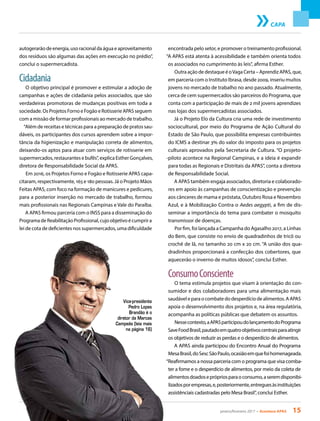 janeiro/fevereiro 2017 • Acontece APAS 15
CAPA
autogerarão de energia, uso racional da água e aproveitamento
dos resíduos são algumas das ações em execução no prédio”,
conclui o supermercadista.
Cidadania
O objetivo principal é promover e estimular a adoção de
campanhas e ações de cidadania pelos associados, que são
verdadeiras promotoras de mudanças positivas em toda a
sociedade. Os Projetos Forno e Fogão e Rotisserie APAS seguem
com a missão de formar profissionais ao mercado de trabalho.
“Além de receitas e técnicas para a preparação de pratos sau-
dáveis, os participantes dos cursos aprendem sobre a impor-
tância da higienização e manipulação correta de alimentos,
deixando-os aptos para atuar com serviços de rotisserie em
supermercados, restaurantes e bufês”, explica Esther Gonçalves,
diretora de Responsabilidade Social da APAS.
Em 2016, os Projetos Forno e Fogão e Rotisserie APAS capa-
citaram, respectivamente, 165 e 180 pessoas. Já o Projeto Mãos
Feitas APAS, com foco na formação de manicures e pedicures,
para a posterior inserção no mercado de trabalho, formou
mais profissionais nas Regionais Campinas e Vale do Paraíba.
A APAS firmou parceria com o INSS para a disseminação do
Programa de Reabilitação Profissional, cujo objetivo é cumprir a
lei de cota de deficientes nos supermercados, uma dificuldade
encontrada pelo setor, e promover o treinamento profissional.
“A APAS está atenta à acessibilidade e também orienta todos
os associados no cumprimento às leis”, afirma Esther.
Outra ação de destaque é oVaga Certa – Aprendiz APAS, que,
em parceria com o Instituto Ibrasa, desde 2009, inseriu muitos
jovens no mercado de trabalho no ano passado. Atualmente,
cerca de cem supermercados são parceiros do Programa, que
conta com a participação de mais de 2 mil jovens aprendizes
nas lojas dos supermercadistas associados.
Já o Projeto Elo da Cultura cria uma rede de investimento
sociocultural, por meio do Programa de Ação Cultural do
Estado de São Paulo, que possibilita empresas contribuintes
do ICMS a destinar 3% do valor do imposto para os projetos
culturais aprovados pela Secretaria de Cultura. “O projeto-
-piloto acontece na Regional Campinas, e a ideia é expandir
para todas as Regionais e Distritais da APAS”, conta a diretora
de Responsabilidade Social.
A APAS também engaja associados, diretoria e colaborado-
res em apoio às campanhas de conscientização e prevenção
aos cânceres de mama e próstata, Outubro Rosa e Novembro
Azul, e à Mobilização Contra o Aedes aegypti, a fim de dis-
seminar a importância do tema para combater o mosquito
transmissor de doenças.
Por fim, foi lançada a Campanha do Agasalho 2017, a Linhas
do Bem, que consiste no envio de quadradinhos de tricô ou
crochê de lã, no tamanho 20 cm x 20 cm. “A união dos qua-
dradinhos proporcionará a confecção dos cobertores, que
aquecerão o inverno de muitos idosos”, conclui Esther.
ConsumoConsciente
O tema estimula projetos que visam à orientação do con-
sumidor e dos colaboradores para uma alimentação mais
saudável e para o combate do desperdício de alimentos. A APAS
apoia o desenvolvimento dos projetos e, na área regulatória,
acompanha as políticas públicas que debatem os assuntos.
Nessecontexto,aAPASparticipoudolançamentodoPrograma
SaveFoodBrasil,pautadoemquatroobjetivoscentraisparaatingir
os objetivos de reduzir as perdas e o desperdício de alimentos.
A APAS ainda participou do Encontro Anual do Programa
MesaBrasil,doSescSãoPaulo,ocasiãoemquefoihomenageada.
“Reafirmamos a nossa parceria com o programa que visa comba-
ter a fome e o desperdício de alimentos, por meio da coleta de
alimentosdoadoseprópriosparaoconsumo,aseremdisponibi-
lizadosporempresas,e,posteriormente,entreguesàsinstituições
assistênciais cadastradas pelo Mesa Brasil”, conclui Esther.
Vice-presidente
Pedro Lopes
Brandão é o
diretor da Marcas
Campeãs (leia mais
na página 16)
 
