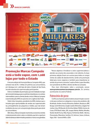 16 Acontece APAS • janeiro/fevereiro 2017
MARCAS CAMPEÃS
A terceira edição da Promoção Marcas Campeãs APAS, que
sorteará mais de R$ 1 milhão em prêmios aos consumidores,
já é destaque em 1.268 lojas de todo o Estado de São Paulo,
recorde absoluto de supermercados participantes.
Entreasnovidadesdapromoção,queserárealizadanaslojas
até16deabril,destaqueparaosprêmiosinstantâneoseossorteios
intermediários paraosclientesdesdeoinício.AMarcasCampeãs
é promovida pela APAS em parceria com a agência StarTrade.
Pedro Celso Gonçalves, presidente da APAS, destaca que a
iniciativa gera oportunidades de vendas aos supermercadis-
tas, principalmente aos pequenos e médios, que não teriam
condições de arcar com uma promoção desse porte para atrair
os consumidores.
Alémdisso,aMarcasCampeãsmovimentaaeconomiaeestreita
o relacionamento entre o setor e a indústria, que tem a oportuni-
dadededestacardeterminadosprodutosemarcasnasgôndolas.
Promoção Marcas Campeãs
está a todo vapor, com 1.268
lojas por todo o Estado
“Nosso objetivo é fortalecer o setor supermercadista e
atender aos anseios dos associados e da indústria. As duas
primeiras edições foram um sucesso para todos os compo-
nentes da cadeia de abastecimento, sendo uma promoção
ideal para novos negócios e também para impulsionar as
vendas do primeiro semestre”, explica Pedro Lopes Brandão,
vice-presidente da APAS e diretor da Marcas Campeãs.
Para mais informações sobre a promoção, acesse
www.promocaomarcascampeas.com.br. Os sorteios
acontecerão via Loteria Federal.
Patrocínio de peso
Confira as empresas patrocinadoras da promoção e acesse
o site para conhecer as categorias e marcas dos produtos: 3M,
Alcafoods, Ambev, Aurora Alimentos, Baldoni, Bauducco, BRF,
Bunge, Camil Alimentos, Cargill, Castelo Alimentos, Colgate-Pal-
molive, Coty, CRS Brands, DaTerrinha, Elebat, FEMSA, Gomes da
Costa, GTEX Brasil, Italac, JDE, Josapar, Marba, Melitta, Minalba,
Nestlé, Nestlé Purina, P&G, Pepsico, PerfettiVan Melle - Mentos,
Piracanjuba, Riberalves, Santher, SC Johnson, Seara, Unilever,
Vigor, Yoki - General Mills e ZDA.
Divulgação
 