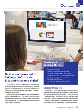 janeiro/fevereiro 2017 • Acontece APAS 17
Shutterstock
Benefícios do
Catálogo On-line
• Acesso pelo celular;
• Conteúdo digital de linguagem fácil;
• Informação atualizada em tempo real;
• Facilidade na busca de um curso específico;
• Agenda com os próximos cursos
	 nas Regionais/Distritais;
• Comunicação direta e personalizada.
Pensando em oferecer praticidade e agilidade aos
associados, a Escola APAS anuncia esta grande novidade
para 2017: o Catálogo de Cursos On-line, que trará inúmeros
benefícios aos supermercadistas que desejam capacitar a
equipe de colaboradores.
Acesse o Portal APAS (www.apas.com.br), clique na aba
Mundo APAS e depois em Escola APAS. Em seguida, basta
acessar o botão laranja escrito Catálogo On-line para visualizar
toda a programação para 2017 nas Regionais e Distritais, assim
como todos os conteúdos.
Novoscursospara2017
Anualmente, a Escola APAS revisa os cursos disponíveis na
grade e as mudanças são efetuadas mediante as demandas dos
associados de todo o Estado de São Paulo, e, claro, para atender
à legislação vigente, a fim de que as lojas sempre operem
dentro da lei e com segurança e conforto para os consumidores.
Para este ano, muitas são as novidades, com destaque para
os cursos relacionados às demandas da Vigilância Sanitária.
Novidade aos associados:
Catálogo de Cursos da
Escola APAS agora é digital
ESCOLA APAS
 