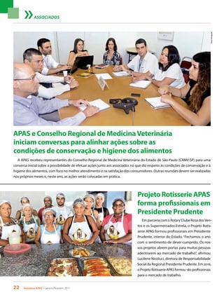 22 Acontece APAS • janeiro/fevereiro 2017
Fotos:Divulgação
ASSOCIADOS
A APAS recebeu representantes do Conselho Regional de Medicina Veterinária do Estado de São Paulo (CRMV-SP) para uma
conversa inicial sobre a possibilidade de efetuar ações junto aos associados no que diz respeito às condições de conservação e à
higiene dos alimentos, com foco no melhor atendimento e na satisfação dos consumidores. Outras reuniões devem ser realizadas
nos próprios meses e, neste ano, as ações serão colocadas em prática.
APAS e Conselho Regional de MedicinaVeterinária
iniciam conversas para alinhar ações sobre as
condições de conservação e higiene dos alimentos
Em parceria com o Rotary Clube Rosa dosVen-
tos e os Supermercados Estrela, o Projeto Rotis-
serie APAS formou profissionais em Presidente
Prudente, interior do Estado. “Fechamos o ano
com o sentimento de dever cumprido. Os nos-
sos projetos abrem portas para muitas pessoas
adentrarem ao mercado de trabalho”, afirmou
Lucilene Nicoluci, diretora de Responsabilidade
Social da Regional Presidente Prudente. Em 2016,
o Projeto Rotisserie APAS formou 180 profissionais
para o mercado de trabalho.
ProjetoRotisserieAPAS
forma profissionais em
Presidente Prudente
 