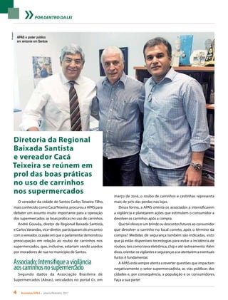 4 Acontece APAS • janeiro/fevereiro 2017
Divulgação
POR DENTRO DA LEI
Diretoria da Regional
Baixada Santista
e vereador Cacá
Teixeira se reúnem em
prol das boas práticas
no uso de carrinhos
nos supermercados
O vereador da cidade de Santos Carlos Teixeira Filho,
mais conhecido como CacáTeixeira, procurou a APAS para
debater um assunto muito importante para a operação
dos supermercados: as boas práticas no uso de carrinhos.
André Gouvêa, diretor da Regional Baixada Santista,
e Carlos Varandas, vice-diretor, participaram do encontro
com o vereador, ocasião em que o parlamentar demonstrou
preocupação em relação ao roubo de carrinhos nos
supermercados, que, inclusive, estariam sendo usados
por moradores de rua no município de Santos.
Associado:Intensifiqueavigilância
aoscarrinhosnosupermercado
Segundo dados da Associação Brasileira de
Supermercados (Abras), veiculados no portal G1, em
março de 2016, o roubo de carrinhos e cestinhas representa
mais de 30% das perdas nas lojas.
Dessa forma, a APAS orienta os associados a intensificarem
a vigilância e planejarem ações que estimulem o consumidor a
devolver os carrinhos após a compra.
Que tal oferecer um brinde ou descontos futuros ao consumidor
que devolver o carrinho no local correto, após o término da
compra? Medidas de segurança também são indicadas, visto
que já estão disponíveis tecnologias para evitar a incidência de
roubos, tais como trava eletrônica, chip e até rastreamento. Além
disso, orientar os vigilantes e seguranças a se atentarem a eventuais
furtos é fundamental.
A APAS está sempre atenta a reverter questões que impactam
negativamente o setor supermercadista, as vias públicas das
cidades e, por consequência, a população e os consumidores.
Faça a sua parte!
APAS e poder público
em sintonia em Santos
 
