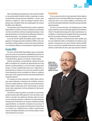 Não é novidade para ninguém que o setor supermercadista
se caracteriza pelas histórias de luta e superação, as quais
muitas famílias começam do zero e trabalham – e muito – para
alavancar o negócio. E, como em qualquer empresa, são as
pessoas que compõem toda essa engrenagem de sucesso.
Na APAS, não é diferente.
Um dos pilares mais importantes para cumprir o papel de
disponibilizar os melhores serviços e produtos aos associados,
com foco na melhoria contínua na operação das lojas, é a atu-
ação dos diretores com conhecimento, dedicação e tempo em
prol da Associação – sem qualquer remuneração.
O ano de 2016 foi repleto de desafios, porém, todos arre-
gaçaram as mangas para trazer resultados à APAS e, claro, aos
associados. Conheça, abaixo, um pouco mais sobre os diretores
e os resultados obtidos no ano passado nas respectivas áreas.
EscolaAPAS
Em 2016, a Escola APAS disponibilizou para os associados
579 cursos, entre as mais diversas modalidades (presenciais nas
Regionais/Distritais, In Company, ferramenta on-line e-Super
e Comitê de RH) e registrou um total de 17.658 treinados.
Antônio José Monte, vice-presidente e diretor da Escola
APAS e presidente do conselho de administração da Coop,
destaca o profissionalismo e o amor de toda a equipe para
atingir as metas estabelecidas para 2016. “Superamos o
desempenho em relação a 2015 e, por isso, também ressalto
a boa atenção de nossos associados em liberar os colabora-
dores, que, no fim, proporciona forte crescimento profissional
à própria empresa.”
Em relação ao tempo dedicado à APAS, Monte afirma
que, pela amplitude e relevância da entidade, inclusive
junto aos órgãos públicos,“nada mais justo que possamos
dedicar algum tempo para servir à Associação. E, aprovei-
tando, deixo registrada a minha satisfação em fazer parte
desta diretoria”.
Na visão do supermercadista, as reuniões e os encontros
proporcionados pela APAS garantem troca de ideias e per-
mitem a tomada mais rápida de decisões, além do conví-
vio com pessoas que fazem a diferença no relacionamento
interpessoal. Os benefícios em compor a diretoria da APAS,
segundo Monte, se estendem à empresa em que atua. “A
Coop dispõe de uma equipe de treinamento muito forte,
e o contato com a APAS permite o melhor conhecimento
sobre as atividades ofertadas e, com certeza, amplia o nosso
relacionamento no assunto.”
CAPA
Convênios
Em 2014, pouco mais de 15% dos associados tinham alguma
experiência com os Convênios APAS. No ano seguinte, a meta
subiu para 20% e, com muito trabalho, a área fechou com
24,71% dos associados utilizando os benefícios proporcionados
pela Associação.
Em 2016, as novas parcerias, com destaque para a Alelo
(vale-transporte), Serasa (certificação digital), Claro (telefonia
móvel) e Yasuda/Sompo (seguro de vida), impulsionaram os
resultados e a meta de 40% foi atingida. No fim do ano passado,
46% dos associados utilizaram os Convênios APAS.
“Batemos, inclusive, a meta financeira. Vale ressaltar que,
em 2016, dobramos todos os indicadores em relação ao ano
anterior, e alcançamos uma marca histórica dentro da APAS.
Para 2017, nós temos um desafio ainda maior e estamos sempre
atentos às demandas do setor, para que possamos oferecer
Antônio José
Monte destacou
o profissionalismo
e o amor de toda
a equipe para
superar as metas
janeiro/fevereiro 2017 • Acontece APAS 7
Divulgação
 