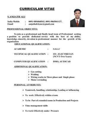 CURRICULAM VITAE
S.AMJATH ALI
India Mobile : 0091-9894068543, 0091-9865041127,
Email : amjathali.kone@gmail.com
PROFESSIONAL OBJECTIVE:
To join as a professional and finally head team of Professional seeking
a position to provide dedicated service with the best of my ability,
knowledge, sincerity, devotion in professional manner for the growth of the
organization
EDUCATIONAL QUALIFICATION:
ACADEMIC : S.S.L.C
TECHNICAL QUALIFICATION : ITI - ELECTRICIAN
(NCVT-Two Years)
COMPUTER QUALIFICATION : DMO, AUTOCAD
ADDITIONAL QUALIFICATION:
 Gas cutting
 Welding
 Wiring works in Three phase and Single phase
 Motor rewinding
PERSONAL ATTRIBUTES:
 Teamwork, handling, relationship, Leading or influencing
 To work Effectively within a team
 To be Part of extended teams in Production and Projects
 Time management skills
 To work Effectively under Pressure
 