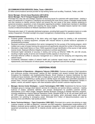 XO COMMUNICATION SERVICES, Dallas, Texas • 2004-2014
$1 billion communications services provider for top-ranking names such as eBay, Facebook, Twitter, and XM.
Senior Manager, Chronic Issue Resolution (2013-2014)
Senior Manager, Tier II Transport Support (2004-2013)
Promoted into a key role over strategic resolution of recurring issues for customers with repeat tickets – leading a
team of 6 personnel in 2 locations in identifying and prioritizing the most chronic issues. Evaluated trouble tickets
and their solutions to identify common factors and pinpoint the root cause of the issue, whether pertaining to
personnel procedure, equipment, or lack of education regarding the problem. Guided team members in identifying
the proper troubleshooting method and resolving the issue properly. Translated lessons learned into 2-week
courses on telecommunications for Network Operations Center staff.
Previously led a team of 12 nationally distributed engineers, providing field support for operations teams on a wide
variety of equipment. Provided oversight into project management, troubleshooting, and upgrade initiatives.
Selected Achievements:
• Fostered greater understanding of the alarm setup and trigger process by creating a lab environment
demonstrating on working equipment, complete with induced failures to provide hands-on application of
troubleshooting principles.
• Received numerous commendations from senior management for the success of the training program, which
instilled over a year of proper training into personnel and significantly reduced the number of recurring issues.
• Alleviated a major board failure on Cisco 15454 equipment through identification of the source in high optical
receiver levels. Deployed effective mitigation procedures to achieve specification.
• Introduced higher standards of accuracy in testing and turning up Ethernet 10MB, FE, and GE circuits,
resulting in higher quality of service and increased monthly capacity in circuit turn-up.
• Promoted Ethernet sniffers to executive management as a critical tool for analyzing and diagnosing data
network issues.
• Consistently addressed matters of network health and customer repeat issues via careful analysis, card
replacements, and introduction of critical spares, resulting in significant cost and time savings.
ADDITIONAL ROLES
• Senior Director of Operations – Allegiance Telecom (1999-2004): Oversaw all aspects of field operations
and continuous process improvement, leading 26 field managers and several hundred field technicians
throughout the installation and troubleshooting lifecycle. Drove initiatives to improve timeframes for new
installs and issue resolution, with ROI within a single year for specific test sets. Reduced high failure rates for
new loop orders by establishing a quality group to identify issues and deploy new automated processes to
prevent them. Ensured support for local teams by founding Regional Operations Management Centers in
eastern, central, and western regions, with clear escalation paths to shorten customer response times.
• Manager, Service Center Strategies – Lucent Technologies (1997-1999): Established the Service Center
Strategies group to manage direct telecom services for enterprise and service delivery customers – leading
build-out of centers, standards definition, and process development for excellent customer service.
Administered a $13 million budget. Designed flawless Business Continuity & Disaster Recovery programs,
including establishing a backup National Operations Center. Boosted MTBF for all -48 volt power plants and
AC UPS systems via optimized battery maintenance and testing, which eliminated issues with backup
generators not switching to emergency power. Eliminated $1.2 million of telecommunications costs by
sourcing more cost-effective, high-quality providers.
• Senior Technical Advisor – Tigon Corporation (1995-1997): Promoted into a senior role advising on major
customer projects, as SME on telephony, voicemail, and PBX integration. Spearheaded modernization of BT
Mobile’s voicemail service platforms, with new equipment integration. Contributed to smooth automation of
equipment provisioning to enable BT to instantly provide service upon order completion for new customer
turn-up.
Resume
 