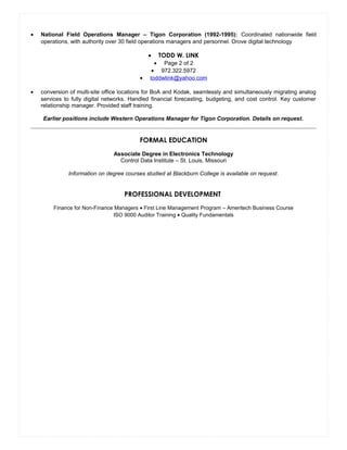 • National Field Operations Manager – Tigon Corporation (1992-1995): Coordinated nationwide field
operations, with authority over 30 field operations managers and personnel. Drove digital technology
• TODD W. LINK
• Page 2 of 2
• 972.322.5972
• toddwlink@yahoo.com
• conversion of multi-site office locations for BoA and Kodak, seamlessly and simultaneously migrating analog
services to fully digital networks. Handled financial forecasting, budgeting, and cost control. Key customer
relationship manager. Provided staff training.
Earlier positions include Western Operations Manager for Tigon Corporation. Details on request.
FORMAL EDUCATION
Associate Degree in Electronics Technology
Control Data Institute – St. Louis, Missouri
Information on degree courses studied at Blackburn College is available on request.
PROFESSIONAL DEVELOPMENT
Finance for Non-Finance Managers • First Line Management Program – Ameritech Business Course
ISO 9000 Auditor Training • Quality Fundamentals
Resume
 