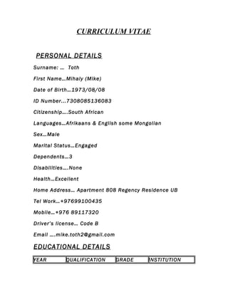 CURRICULUM VITAE
PERSONAL DETAILS
Surname: … Toth
First Name…Mihaly (Mike)
Date of Birth…1973/08/08
ID Number...7308085136083
Citizenship….South African
Languages…Afrikaans & English some Mongolian
Sex…Male
Marital Status…Engaged
Dependents…3
Disabilities….None
Health…Excellent
Home Address… Apartment 808 Regency Residence UB
Tel Work…+97699100435
Mobile…+976 89117320
Driver’s license… Code B
Email ….mike.toth2@gmail.com
EDUCATIONAL DETAILS
YEAR QUALIFICATION GRADE INSTITUTION
 