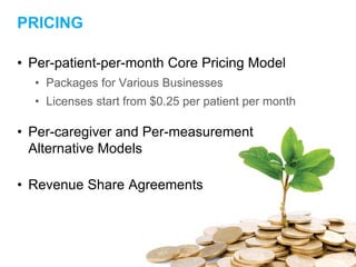 PRICING
• Per-patient-per-month Core Pricing Model
• Packages for Various Businesses
• Licenses start from $0.25 per patient per month
• Per-caregiver and Per-measurement
Alternative Models
• Revenue Share Agreements
 