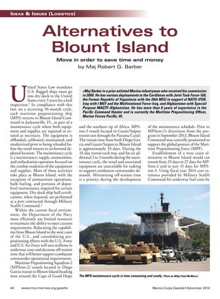 Ideas & Issues (LogIstIcs) 
Alternatives to 
Blount Island 
Move in order to save time and money 
United States Law mandates 
U.S. fagged ships must go 
into dry dock in the United 
States every 5 years for a hull 
inspection.1 In compliance with this 
law, on a recurring 36-month cycle, 
each maritime prepositioning ship 
(MPS) returns to Blount Island Com-mand 
in Jacksonville, FL, as part of a 
maintenance cycle where both equip-ment 
and supplies are repaired or ro-tated 
as necessary. The equipment is 
offoaded, calibrated, maintained, and 
modernized prior to being reloaded be-fore 
the vessel returns to its forward de-ployed 
location. The maintenance cycle 
is a maintenance, supply, ammunition, 
and embarkation operation focused on 
the combat readiness of the equipment 
and supplies. Most of these activities 
take place at Blount Island, with the 
exception of ammunition operations, 
bulk fueling, and portions of depot-level 
maintenance required for certain 
equipment. Dry dock ship hull certif-cations, 
when required, are performed 
at a port contracted through Military 
Sealift Command.2 
Within the current fscal environ-ment, 
the Department of the Navy 
must effciently use limited resources 
to maintain the ability to meet current 
requirements. Relocating the capabili-ties 
from Blount Island to the west coast 
of the U.S., and consolidating pre-positioning 
efforts with the U.S. Army 
and U.S. Air Force will save millions in 
underway costs and decrease off-station 
time that will better support combatant 
commander operational requirements. 
Maritime Prepositioning Squadron-2 
(MPSron-2) vessels located in Diego 
Garcia transit to Blount Island heading 
west around the Cape of Good Hope 
by Maj Robert G. Barber 
>Maj Barber is a prior enlisted Marine infantryman who received his commission 
in 2000. He has various deployments to the Caribbean with Joint Task Force-160, 
the Former Republic of Yugoslavia with the 26th MEU in support of NATO-IFOR, 
Iraq with I MEF and the Multinational Force-Iraq, and Afghanistan with Special 
Purpose MAGTF-Afghanistan. He has more than 8 years of experience in the 
Pacifc Command theater and is currently the Maritime Prepositioning Offcer, 
Marine Forces Pacifc, HI. 
and the southern tip of Africa. MPS-ron- 
3 vessels located in Guam/Saipan 
transit east through the Panama Canal. 
The transit time from both Diego Gar-cia 
and Guam/Saipan to Blount Island 
is approximately 33 days. During the 
33-day transit each way, and for an ad-ditional 
2 to 3 months during the main-tenance 
cycle, the vessel and associated 
equipment are unavailable for tasking 
to support combatant commander de-mands. 
Minimizing off-station time 
is a priority during the development 
of the maintenance schedule. Prior to 
MPSron-1’s divestiture from the pro-gram 
in September 2012, Blount Island 
Command was centrally positioned to 
support the global posture of the Mari-time 
Prepositioning Force (MPF). 
Establishment of a west coast al-ternative 
to Blount Island would cut 
transit from 33 days to 27 days for MP-Sron- 
2 and to just 15 days for MPS-ron- 
3. Using fscal year 2014 cost es-timates 
provided by Military Sealift 
Command for underway fuel costs by 
The MPS maintenance cycle is time consuming and costly. (Photo by MSgt Chad McMeen.) 
44 www.mca-marines.org/gazette Marine Corps Gazette • December 2014 
 