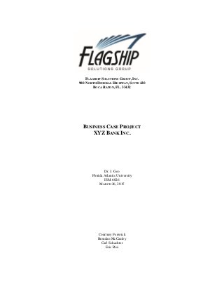 FLAGSHIP SOLUTIONS GROUP, INC.
980 NORTH FEDERAL HIGHWAY, SUITE 420
BOCA RATON, FL. 33432
BUSINESS CASE PROJECT
XYZ BANK INC.
Dr. J. Goo
Florida Atlantic University
ISM 6026
MARCH 26, 2015
Courtney Fenwick
Brendan McCauley
Carl Schachter
Eric Risi
 