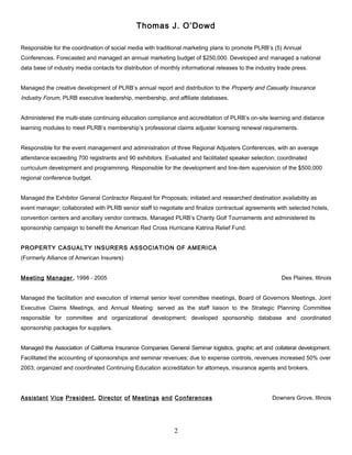 Thomas J. O’Dowd
Responsible for the coordination of social media with traditional marketing plans to promote PLRB’s (5) Annual
Conferences. Forecasted and managed an annual marketing budget of $250,000. Developed and managed a national
data base of industry media contacts for distribution of monthly informational releases to the industry trade press.
Managed the creative development of PLRB’s annual report and distribution to the Property and Casualty Insurance
Industry Forum, PLRB executive leadership, membership, and affiliate databases.
Administered the multi-state continuing education compliance and accreditation of PLRB’s on-site learning and distance
learning modules to meet PLRB’s membership’s professional claims adjuster licensing renewal requirements.
Responsible for the event management and administration of three Regional Adjusters Conferences, with an average
attendance exceeding 700 registrants and 90 exhibitors. Evaluated and facilitated speaker selection; coordinated
curriculum development and programming. Responsible for the development and line-item supervision of the $500,000
regional conference budget.
Managed the Exhibitor General Contractor Request for Proposals; initiated and researched destination availability as
event manager; collaborated with PLRB senior staff to negotiate and finalize contractual agreements with selected hotels,
convention centers and ancillary vendor contracts. Managed PLRB’s Charity Golf Tournaments and administered its
sponsorship campaign to benefit the American Red Cross Hurricane Katrina Relief Fund.
PROPERTY CASUALTY INSURERS ASSOCIATION OF AMERICA
(Formerly Alliance of American Insurers)
Meeting Manager, 1998 - 2005 Des Plaines, Illinois
Managed the facilitation and execution of internal senior level committee meetings, Board of Governors Meetings, Joint
Executive Claims Meetings, and Annual Meeting: served as the staff liaison to the Strategic Planning Committee
responsible for committee and organizational development; developed sponsorship database and coordinated
sponsorship packages for suppliers.
Managed the Association of California Insurance Companies General Seminar logistics, graphic art and collateral development.
Facilitated the accounting of sponsorships and seminar revenues; due to expense controls, revenues increased 50% over
2003; organized and coordinated Continuing Education accreditation for attorneys, insurance agents and brokers.
Assistant Vice President, Director of Meetings and Conferences Downers Grove, Illinois
2
 