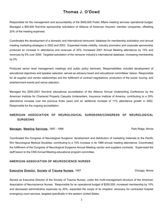 Thomas J. O’Dowd
Responsible for the management and accountability of the $450,000 Public Affairs meeting services operational budget.
Managed a $50,000 first-time sponsorship solicitation of Alliance of American Insurers’ member companies, offsetting
20% of the meeting expenses.
Coordinated the development of a domestic and international reinsurers' database for membership solicitation and annual
meeting marketing strategies in 2002 and 2003. Expanded media visibility, industry promotion and corporate sponsorship
produced an increase in attendance and revenues of 35%. Increased 2001 Annual Meeting attendance by 15% and
revenues by 6% over 2000. Targeted solicitation of the reinsurer industry’s international database, increasing membership
by 5%.
Produced senior level management meetings and public policy seminars. Responsibilities included development of
educational objectives and speaker selection; served as advisory board and educational committees’ liaison. Responsible
for all supplier and vendor relationships and the fulfillment of contract negotiations; production of the social, touring, and
entertainment events and venue selection.
Managed the 2000-2001 first-time educational accreditation of the Alliance Annual Underwriting Conference by the
American Institute for Chartered Property Casualty Underwriters, Insurance Institute of America, contributing to a 20%
attendance increase over the previous three years and an additional increase of 11% attendance growth in 2002.
Responsible for the ongoing accreditation.
AMERICAN ASSOCIATION OF NEUROLOGICAL SURGEONS/CONGRESS OF NEUROLOGICAL
SURGEONS
Manager, Meeting Services, 1997 - 1998 Park Ridge, Illinois
Coordinated the Congress of Neurological Surgeons’ development and distribution of marketing materials to the Pacific
Rim Neurological Medical Societies, contributing to a 10% increase in its 1998 annual meeting attendance. Coordinated
the fulfillment of the Congress of Neurological Surgeons Annual Meeting vendor and suppliers contracts. Supervised the
staff liaison to the CNS Annual Meeting educational program committee.
AMERICAN ASSOCIATION OF NEUROSCIENCE NURSES
Executive Director, Society of Trauma Nurses, 1997 Chicago, Illinois
Served as Executive Director of the Society of Trauma Nurses, under the multi-management structure of the American
Association of Neuroscience Nurses. Responsible for an operational budget of $250,000; increased membership by 10%
and decreased administrative expenses by 20%; expanded the scope of its chapters’ advocacy for contracted hospital
emergency room services, targeted specifically in the western United States.
3
 