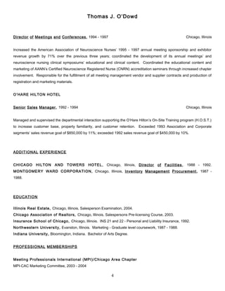 Thomas J. O’Dowd
Director of Meetings and Conferences, 1994 - 1997 Chicago, Illinois
Increased the American Association of Neuroscience Nurses’ 1995 - 1997 annual meeting sponsorship and exhibitor
revenue growth by 71% over the previous three years; coordinated the development of its annual meetings’ and
neuroscience nursing clinical symposiums’ educational and clinical content. Coordinated the educational content and
marketing of AANN’s Certified Neuroscience Registered Nurse (CNRN) accreditation seminars through increased chapter
involvement. Responsible for the fulfillment of all meeting management vendor and supplier contracts and production of
registration and marketing materials.
O’HARE HILTON HOTEL
Senior Sales Manager, 1992 - 1994 Chicago, Illinois
Managed and supervised the departmental interaction supporting the O’Hare Hilton’s On-Site Training program (H.O.S.T.)
to increase customer base, property familiarity, and customer retention. Exceeded 1993 Association and Corporate
segments’ sales revenue goal of $850,000 by 11%; exceeded 1992 sales revenue goal of $450,000 by 10%.
ADDITIONAL EXPERIENCE
CHICAGO HILTON AND TOWERS HOTEL, Chicago, Illinois, Director of Facilities, 1988 - 1992.
MONTGOMERY WARD CORPORATION, Chicago, Illinois, Inventory Management Procurement, 1987 -
1988.
EDUCATION
Illinois Real Estate, Chicago, Illinois, Salesperson Examination, 2004.
Chicago Association of Realtors, Chicago, Illinois, Salespersons Pre-licensing Course, 2003.
Insurance School of Chicago, Chicago, Illinois. INS 21 and 22 - Personal and Liability Insurance, 1992.
Northwestern University, Evanston, Illinois. Marketing - Graduate level coursework, 1987 - 1988.
Indiana University, Bloomington, Indiana. Bachelor of Arts Degree.
PROFESSIONAL MEMBERSHIPS
Meeting Professionals International (MPI)/Chicago Area Chapter
MPI-CAC Marketing Committee, 2003 - 2004
4
 