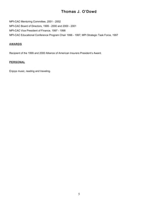 Thomas J. O’Dowd
MPI-CAC Mentoring Committee, 2001 - 2002
MPI-CAC Board of Directors, 1999 - 2000 and 2000 - 2001
MPI-CAC Vice President of Finance, 1997 - 1998
MPI-CAC Educational Conference Program Chair 1996 - 1997; MPI Strategic Task Force, 1997
AWARDS
Recipient of the 1999 and 2000 Alliance of American Insurers President’s Award.
PERSONAL
Enjoys music, reading and traveling.
5
 