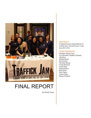 FINAL REPORT
For-Profit Team
ABSTRACT
A detailed account and guidebook of
Traffick Jam’s for-profit team’s work
from 2015-2016
TEAM MEMBERS
President: Hayley Gray
Vice President: Heather Carpenter
Ally Bove
Michael Brock
Ben Jackson
Christina Murray
Carina Plasencia
Austin Rose
Diamond Ross
Kyle Smith
John Tipton
Lauren Tuttle
Gianna Williams
 