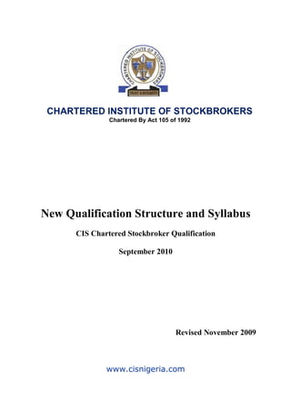 New Qualification Structure and Syllabus
CIS Chartered Stockbroker Qualification
September 2010
Revised November 2009
www.cisnigeria.com
CHARTERED INSTITUTE OF STOCKBROKERS
Chartered By Act 105 of 1992
 