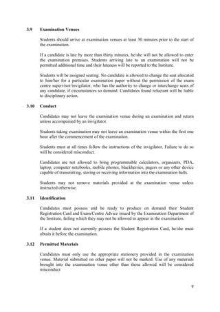 9
3.9 Examination Venues
Students should arrive at examination venues at least 30 minutes prior to the start of
the examination.
If a candidate is late by more than thirty minutes, he/she will not be allowed to enter
the examination premises. Students arriving late to an examination will not be
permitted additional time and their lateness will be reported to the Institute.
Students will be assigned seating. No candidate is allowed to change the seat allocated
to him/her for a particular examination paper without the permission of the exam
centre supervisor/invigilator, who has the authority to change or interchange seats of
any candidate, if circumstances so demand. Candidates found reluctant will be liable
to disciplinary action.
3.10 Conduct
Candidates may not leave the examination venue during an examination and return
unless accompanied by an invigilator.
Students taking examination may not leave an examination venue within the first one
hour after the commencement of the examination.
Students must at all times follow the instructions of the invigilator. Failure to do so
will be considered misconduct.
Candidates are not allowed to bring programmable calculators, organizers, PDA,
laptop, computer notebooks, mobile phones, blackberries, pagers or any other device
capable of transmitting, storing or receiving information into the examination halls.
Students may not remove materials provided at the examination venue unless
instructed otherwise.
3.11 Identification
Candidates must possess and be ready to produce on demand their Student
Registration Card and Exam/Centre Advice issued by the Examination Department of
the Institute, failing which they may not be allowed to appear in the examination.
If a student does not currently possess the Student Registration Card, he/she must
obtain it before the examination.
3.12 Permitted Materials
Candidates must only use the appropriate stationery provided in the examination
venue. Material submitted on other paper will not be marked. Use of any materials
brought into the examination venue other than those allowed will be considered
misconduct
 