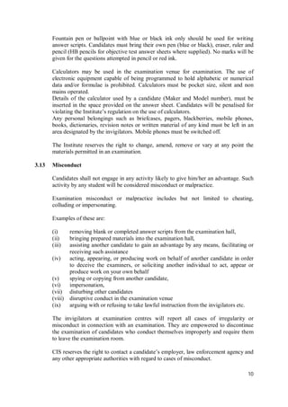 10
Fountain pen or ballpoint with blue or black ink only should be used for writing
answer scripts. Candidates must bring their own pen (blue or black), eraser, ruler and
pencil (HB pencils for objective test answer sheets where supplied). No marks will be
given for the questions attempted in pencil or red ink.
Calculators may be used in the examination venue for examination. The use of
electronic equipment capable of being programmed to hold alphabetic or numerical
data and/or formulae is prohibited. Calculators must be pocket size, silent and non
mains operated.
Details of the calculator used by a candidate (Maker and Model number), must be
inserted in the space provided on the answer sheet. Candidates will be penalised for
violating the Institute’s regulation on the use of calculators.
Any personal belongings such as briefcases, pagers, blackberries, mobile phones,
books, dictionaries, revision notes or written material of any kind must be left in an
area designated by the invigilators. Mobile phones must be switched off.
The Institute reserves the right to change, amend, remove or vary at any point the
materials permitted in an examination.
3.13 Misconduct
Candidates shall not engage in any activity likely to give him/her an advantage. Such
activity by any student will be considered misconduct or malpractice.
Examination misconduct or malpractice includes but not limited to cheating,
colluding or impersonating.
Examples of these are:
(i) removing blank or completed answer scripts from the examination hall,
(ii) bringing prepared materials into the examination hall,
(iii) assisting another candidate to gain an advantage by any means, facilitating or
receiving such assistance
(iv) acting, appearing, or producing work on behalf of another candidate in order
to deceive the examiners, or soliciting another individual to act, appear or
produce work on your own behalf
(v) spying or copying from another candidate,
(vi) impersonation,
(vii) disturbing other candidates
(viii) disruptive conduct in the examination venue
(ix) arguing with or refusing to take lawful instruction from the invigilators etc.
The invigilators at examination centres will report all cases of irregularity or
misconduct in connection with an examination. They are empowered to discontinue
the examination of candidates who conduct themselves improperly and require them
to leave the examination room.
CIS reserves the right to contact a candidate’s employer, law enforcement agency and
any other appropriate authorities with regard to cases of misconduct.
 