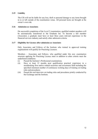 12
3.15 Liability
The CIS will not be liable for any loss, theft or personal damage to any items brought
in to or left outside of the examination venue. All personal items are brought at the
owner’s own risk.
3.16 Admission as Associates
On successful completion of the Level 2 examination, qualified student members will
be automatically transferred to the Graduate list. To become a full member
(Associate), a graduate must have at least three years relevant experience in the
financial services industry and satisfy other admission criteria.
3.17 Eligibility for Licence after admission as Associates
Only Associates and Fellows of the Institute who trained in approved training
organizations will qualify for Practising Licences.
Members – Associates and Fellows- who qualified under this new examination
structure applying for Practising Licence must in addition to other criteria meet the
underlisted conditions:
(i) Passed the Institute’s Professional examinations.
(ii) Have at least 12 months post qualification practical experience in a
stockbroking firm and/or related securities and investment field including the
specified minimum number of continuous working days of training on trading
rules and procedures.
(iii) Passed the oral interview on trading rules and procedures jointly conducted by
the Exchange and the Institute.
 