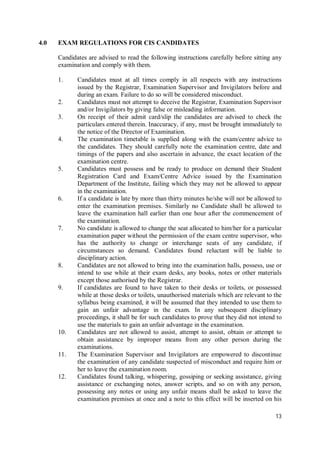 13
4.0 EXAM REGULATIONS FOR CIS CANDIDATES
Candidates are advised to read the following instructions carefully before sitting any
examination and comply with them.
1. Candidates must at all times comply in all respects with any instructions
issued by the Registrar, Examination Supervisor and Invigilators before and
during an exam. Failure to do so will be considered misconduct.
2. Candidates must not attempt to deceive the Registrar, Examination Supervisor
and/or Invigilators by giving false or misleading information.
3. On receipt of their admit card/slip the candidates are advised to check the
particulars entered therein. Inaccuracy, if any, must be brought immediately to
the notice of the Director of Examination.
4. The examination timetable is supplied along with the exam/centre advice to
the candidates. They should carefully note the examination centre, date and
timings of the papers and also ascertain in advance, the exact location of the
examination centre.
5. Candidates must possess and be ready to produce on demand their Student
Registration Card and Exam/Centre Advice issued by the Examination
Department of the Institute, failing which they may not be allowed to appear
in the examination.
6. If a candidate is late by more than thirty minutes he/she will not be allowed to
enter the examination premises. Similarly no Candidate shall be allowed to
leave the examination hall earlier than one hour after the commencement of
the examination.
7. No candidate is allowed to change the seat allocated to him/her for a particular
examination paper without the permission of the exam centre supervisor, who
has the authority to change or interchange seats of any candidate, if
circumstances so demand. Candidates found reluctant will be liable to
disciplinary action.
8. Candidates are not allowed to bring into the examination halls, possess, use or
intend to use while at their exam desks, any books, notes or other materials
except those authorised by the Registrar.
9. If candidates are found to have taken to their desks or toilets, or possessed
while at those desks or toilets, unauthorised materials which are relevant to the
syllabus being examined, it will be assumed that they intended to use them to
gain an unfair advantage in the exam. In any subsequent disciplinary
proceedings, it shall be for such candidates to prove that they did not intend to
use the materials to gain an unfair advantage in the examination.
10. Candidates are not allowed to assist, attempt to assist, obtain or attempt to
obtain assistance by improper means from any other person during the
examinations.
11. The Examination Supervisor and Invigilators are empowered to discontinue
the examination of any candidate suspected of misconduct and require him or
her to leave the examination room.
12. Candidates found talking, whispering, gossiping or seeking assistance, giving
assistance or exchanging notes, answer scripts, and so on with any person,
possessing any notes or using any unfair means shall be asked to leave the
examination premises at once and a note to this effect will be inserted on his
 