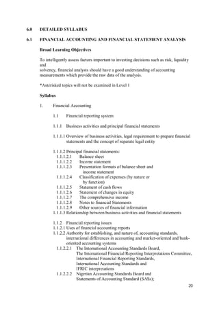 20
6.0 DETAILED SYLLABUS
6.1 FINANCIAL ACCOUNTING AND FINANCIAL STATEMENT ANALYSIS
Broad Learning Objectives
To intelligently assess factors important to investing decisions such as risk, liquidity
and
solvency, financial analysts should have a good understanding of accounting
measurements which provide the raw data of the analysis.
*Asterisked topics will not be examined in Level 1
Syllabus
1. Financial Accounting
1.1 Financial reporting system
1.1.1 Business activities and principal financial statements
1.1.1.1 Overview of business activities, legal requirement to prepare financial
statements and the concept of separate legal entity
1.1.1.2 Principal financial statements:
1.1.1.2.1 Balance sheet
1.1.1.2.2 Income statement
1.1.1.2.3 Presentation formats of balance sheet and
income statement
1.1.1.2.4 Classification of expenses (by nature or
by function)
1.1.1.2.5 Statement of cash flows
1.1.1.2.6 Statement of changes in equity
1.1.1.2.7 The comprehensive income
1.1.1.2.8 Notes to financial Statements
1.1.1.2.9 Other sources of financial information
1.1.1.3 Relationship between business activities and financial statements
1.1.2 Financial reporting issues
1.1.2.1 Uses of financial accounting reports
1.1.2.2 Authority for establishing, and nature of, accounting standards,
international differences in accounting and market-oriented and bank-
oriented accounting systems
1.1.2.2.1 The International Accounting Standards Board,
The International Financial Reporting Interpretations Committee,
International Financial Reporting Standards,
International Accounting Standards and
IFRIC interpretations
1.1.2.2.2 Nigerian Accounting Standards Board and
Statements of Accounting Standard (SASs);
 