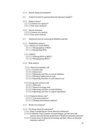 25
2.1.5 Interim financial statements*
2.2 Analytical tools for gaining financial statement insights*
2.2.1 Balance sheets*
2.2.1.1 Common size analysis*
2.2.1.2 Time series analysis*
2.2.2 Income statement
2.2.2.1 Common size analysis
2.2.2.2 Time series analysis
2.3 Analytical tools for assessing profitability and risk
2.3.1 Profitability analysis
2.3.1.1 Return on Assets (ROA)
2.3.1.1.1 Desegregation of ROA
2.3.1.1.2 Interpreting ROA
2.3.1.2 ROCE
2.3.1.2.1 Relating ROA to ROCE
2.3.1.2.2 Desegregating ROCE
2.3.2 Risk analysis
2.3.2.1 Short-term liquidity risk
2.3.2.1.1 Current ratio
2.3.2.1.2 Quick ratio
2.3.2.1.3 Operating cash flow to current liabilities
2.3.2.1.4 Working capital activity ratio
2.3.2.1.5 Operating cash flow to cash interest cost
2.3.2.2 Long-term solvency risk
2.3.2.2.1 Debt ratio
2.3.2.2.2 Interest coverage ratio
2.3.2.2.3 Operating cash flow to total liabilities
2.3.2.2.4 Operating cash flow to capital expenditure
2.3.2.3 Financial distress risk*
2.3.2.3.1 Univariate analysis*
2.3.2.3.2 Multiple discriminant analysis*
2.3.3 Break-even analysis*
2.3.4 Pro forma financial statements*
2.3.4.1 Steps in preparing pro forma financial statements*
2.3.4.2 Conditions when common size percentages, growth rates and
turnover provide the best projections of financial statement amounts*
2.3.4.3 Current issues in financial accounting and their effects on financial
statement analysis*
 