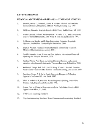 26
LIST OF REFERENCES
FINANCIAL ACCOUNTING AND FINANCIAL STATEMENT ANALYSIS
1. Eiteman, David K., Stonehill, Arthur & Moffett, Michael, Multinational
Business Finance, 8th edition, Addison-Wesley, Reading, MA, 1995.
2. Bill Rees, Financial Analysis, Prentice-Hall, Upper Saddle River, NJ, 1995.
3. White, Gerald I., Sondhi, Aashwinpaul C. & Fried, D.V., The Analysis and
Use of Financial Statements, John Wiley & Sons Inc. (2nd edition, 1994.
4. G. Holmes, A. Sugden and P. Gee, Interpreting Company Reports &
Accounts, 9th Edition, Pearson Higher Education, 2004.
5. Stephen Penman, Financial statement analysis and security valuation,
McGraw-Hill, international edition, 2001.
6. David Alexander, Anne Britton and Ann Jorissen, International financial
reporting and analysis, Thomson, 2005.
7. Krishna Palepu, Paul Healy and Victor Bernard, Business analysis and
valuation using financial statements, Thomson Learning, 2nd edition, 2000.
8. Krishna G. Palepu, Erik Peek, Paul M Healy, Victor L. Bernard, Business
Analysis and Valuation IFRS Edition, Thomson Learning, 2nd edition, 2007.
9. Benninga, Simon Z. & Sarig, Oded, Corporate Finance: A Valuation
Approach, McGraw-Hill, New York, 1997.
10. Elliot B. and Elliot J., Financial Accounting and Reporting, 2nd edition,
Prentice-Hall, Upper Saddle River, NJ, 1996.
11. Foster, George, Financial Statement Analysis, 2nd edition, Prentice-Hall,
Upper Saddle River, NJ, 1986.
12. IFRS/IAS Accounting Standards
13. Nigerian Accounting Standards Board, Statements of Accounting Standards
 