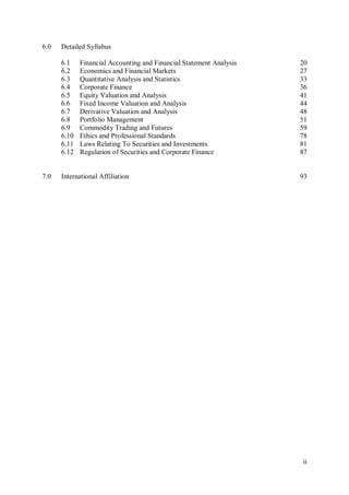 ii
6.0 Detailed Syllabus
6.1 Financial Accounting and Financial Statement Analysis 20
6.2 Economics and Financial Markets 27
6.3 Quantitative Analysis and Statistics 33
6.4 Corporate Finance 36
6.5 Equity Valuation and Analysis 41
6.6 Fixed Income Valuation and Analysis 44
6.7 Derivative Valuation and Analysis 48
6.8 Portfolio Management 51
6.9 Commodity Trading and Futures 59
6.10 Ethics and Professional Standards 78
6.11 Laws Relating To Securities and Investments 81
6.12 Regulation of Securities and Corporate Finance 87
7.0 International Affiliation 93
 