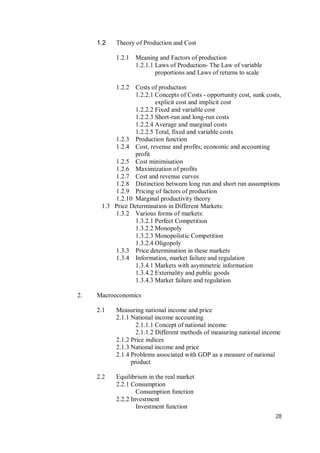 28
1.2 Theory of Production and Cost
1.2.1 Meaning and Factors of production
1.2.1.1 Laws of Production- The Law of variable
proportions and Laws of returns to scale
1.2.2 Costs of production
1.2.2.1 Concepts of Costs - opportunity cost, sunk costs,
explicit cost and implicit cost
1.2.2.2 Fixed and variable cost
1.2.2.3 Short-run and long-run costs
1.2.2.4 Average and marginal costs
1.2.2.5 Total, fixed and variable costs
1.2.3 Production function
1.2.4 Cost, revenue and profits; economic and accounting
profit
1.2.5 Cost minimisation
1.2.6 Maximization of profits
1.2.7 Cost and revenue curves
1.2.8 Distinction between long run and short run assumptions
1.2.9 Pricing of factors of production
1.2.10 Marginal productivity theory
1.3 Price Determination in Different Markets:
1.3.2 Various forms of markets:
1.3.2.1 Perfect Competition
1.3.2.2 Monopoly
1.3.2.3 Monopolistic Competition
1.3.2.4 Oligopoly
1.3.3 Price determination in these markets
1.3.4 Information, market failure and regulation
1.3.4.1 Markets with asymmetric information
1.3.4.2 Externality and public goods
1.3.4.3 Market failure and regulation
2. Macroeconomics
2.1 Measuring national income and price
2.1.1 National income accounting
2.1.1.1 Concept of national income
2.1.1.2 Different methods of measuring national income
2.1.2 Price indices
2.1.3 National income and price
2.1.4 Problems associated with GDP as a measure of national
product
2.2 Equilibrium in the real market
2.2.1 Consumption
Consumption function
2.2.2 Investment
Investment function
 