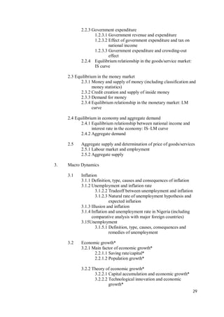 29
2.2.3 Government expenditure
1.2.3.1 Government revenue and expenditure
1.2.3.2 Effect of government expenditure and tax on
national income
1.2.3.3 Government expenditure and crowding-out
effect
2.2.4 Equilibrium relationship in the goods/service market:
IS curve
2.3 Equilibrium in the money market
2.3.1 Money and supply of money (including classification and
money statistics)
2.3.2 Credit creation and supply of inside money
2.3.3 Demand for money
2.3.4 Equilibrium relationship in the monetary market: LM
curve
2.4 Equilibrium in economy and aggregate demand
2.4.1 Equilibrium relationship between national income and
interest rate in the economy: IS–LM curve
2.4.2 Aggregate demand
2.5 Aggregate supply and determination of price of goods/services
2.5.1 Labour market and employment
2.5.2 Aggregate supply
3. Macro Dynamics
3.1 Inflation
3.1.1 Definition, type, causes and consequences of inflation
3.1.2 Unemployment and inflation rate
3.1.2.2 Tradeoff between unemployment and inflation
3.1.2.3 Natural rate of unemployment hypothesis and
expected inflation
3.1.3 Illusion and inflation
3.1.4 Inflation and unemployment rate in Nigeria (including
comparative analysis with major foreign countries)
3.15Unemployment
3.1.5.1 Definition, type, causes, consequences and
remedies of unemployment
3.2 Economic growth*
3.2.1 Main factor of economic growth*
2.2.1.1 Saving rate/capital*
2.2.1.2 Population growth*
3.2.2 Theory of economic growth*
3.2.2.1 Capital accumulation and economic growth*
3.2.2.2 Technological innovation and economic
growth*
 