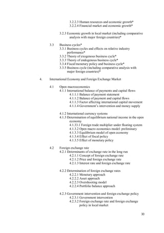 30
3.2.2.3 Human resources and economic growth*
3.2.2.4 Financial market and economic growth*
3.2.3 Economic growth in local market (including comparative
analysis with major foreign countries)*
3.3 Business cycles*
3.3.1 Business cycles and effects on relative industry
performance*
3.3.2 Theory of exogenous business cycle*
3.3.3 Theory of endogenous business cycle*
3.3.4 Fiscal/monetary policy and business cycle*
3.3.5 Business cycle (including comparative analysis with
major foreign countries)*
4. International Economy and Foreign Exchange Market
4.1 Open macroeconomics
4.1.1 International balance of payments and capital flows
4.1.1.1 Balance of payment statement
4.1.1.2 Balance of payment and capital flows
4.1.1.3 Factor affecting international capital movement
4.1.1.4 Government’s intervention and money supply
4.1.2 International currency systems
4.1.3 Determination of equilibrium national income in the open
economy
4.1.33.1 Foreign trade multiplier under floating system
4.1.3.2 Open macro economics model: preliminary
4.1.3.3 Equilibrium model of open economy
4.1.3.4 Effect of fiscal policy
4.1.3.5 Effect of monetary policy
4.2 Foreign exchange rate
4.2.1 Determinants of exchange rate in the long run
4.2.1.1 Concept of foreign exchange rate
4.2.1.2 Price and foreign exchange rate
4.2.1.3 Interest rate and foreign exchange rate
4.2.2 Determination of foreign exchange rates
4.2.2.1 Monetary approach
4.2.2.2 Asset approach
4.2.2.3 Overshooting model
4.2.2.4 Portfolio balance approach
4.2.3 Government intervention and foreign exchange policy
4.2.3.1 Government intervention
4.2.3.2 Foreign exchange rate and foreign exchange
policy in local market
 