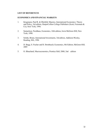 32
LIST OF REFERENCES
ECONOMICS AND FINANCIAL MARKETS
1. Krugmann, Paul R. & Obstfeld, Maurice, International Economics: Theory
and Policy, 3rd edition, HarperCollins College Publishers (Scott, Foresman &
Co), New York, 1994.
2. Samuelson, Nordhaus, Economics, 16th edition, Irwin McGraw-Hill, New
York, 1998.
3. Solnik, Bruno, International Investments, 3rd edition, Addision-Wesley,
Reading, MA, 1996
4. D. Begg, S. Fischer and R. Dornbusch; Economics, 8th Edition, McGraw-Hill,
2005
5. O. Blanchard, Macroeconomics, Prentice Hall, 2000, 2nd edition
 