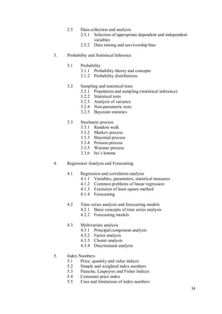 34
2.5 Data collection and analysis
2.5.1 Selection of appropriate dependent and independent
variables
2.5.2 Data mining and survivorship bias
3. Probability and Statistical Inference
3.1 Probability
3.1.1 Probability theory and concepts
3.1.2 Probability distributions
3.2 Sampling and statistical tests
3.2.1 Population and sampling (statistical inference)
3.2.2 Statistical tests
3.2.3 Analysis of variance
3.2.4 Non-parametric tests
3.2.5 Bayesian statistics
3.3 Stochastic process
3.3.1 Random walk
3.3.2 Markov process
3.3.3 Binomial process
3.3.4 Poisson process
3.3.5 Wienner process
3.3.6 Ito’s lemma
4. Regression Analysis and Forecasting
4.1 Regression and correlation analysis
4.1.1 Variables, parameters, statistical measures
4.1.2 Common problems of linear regression
4.1.3 Extension of least square method
4.1.4 Forecasting
4.2 Time series analysis and forecasting models
4.2.1 Basic concepts of time series analysis
4.2.2 Forecasting models
4.3 Multivariate analysis
4.3.1 Principal component analysis
4.3.2 Factor analysis
4.3.3 Cluster analysis
4.3.4 Discriminant analysis
5. Index Numbers
5.1 Price, quantity and value indices
5.2 Simple and weighted index numbers
5.3 Paasche, Laspeyres and Fisher Indices
5.4 Consumer price index
5.5 Uses and limitations of index numbers
 