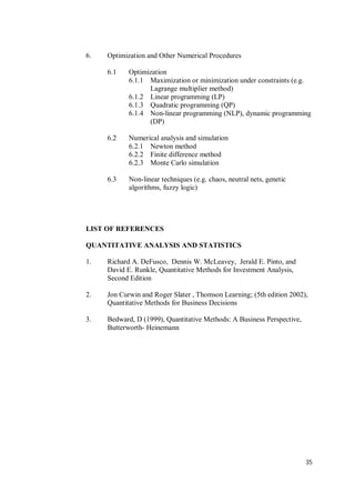 35
6. Optimization and Other Numerical Procedures
6.1 Optimization
6.1.1 Maximization or minimization under constraints (e.g.
Lagrange multiplier method)
6.1.2 Linear programming (LP)
6.1.3 Quadratic programming (QP)
6.1.4 Non-linear programming (NLP), dynamic programming
(DP)
6.2 Numerical analysis and simulation
6.2.1 Newton method
6.2.2 Finite difference method
6.2.3 Monte Carlo simulation
6.3 Non-linear techniques (e.g. chaos, neutral nets, genetic
algorithms, fuzzy logic)
LIST OF REFERENCES
QUANTITATIVE ANALYSIS AND STATISTICS
1. Richard A. DeFusco, Dennis W. McLeavey, Jerald E. Pinto, and
David E. Runkle, Quantitative Methods for Investment Analysis,
Second Edition
2. Jon Curwin and Roger Slater , Thomson Learning; (5th edition 2002),
Quantitative Methods for Business Decisions
3. Bedward, D (1999), Quantitative Methods: A Business Perspective,
Butterworth- Heinemann
 
