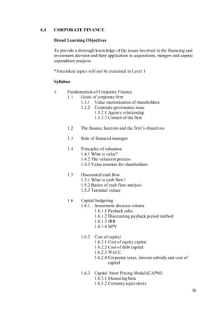 36
6.4 CORPORATE FINANCE
Broad Learning Objectives
To provide a thorough knowledge of the issues involved in the financing and
investment decision and their application in acquisitions, mergers and capital
expenditure projects.
*Asterisked topics will not be examined in Level 1
Syllabus
1. Fundamentals of Corporate Finance
1.1 Goals of corporate firm
1.1.1 Value maximisation of shareholders
1.1.2 Corporate governance issue
1.1.2.1 Agency relationship
1.1.2.2 Control of the firm
1.2 The finance function and the firm’s objectives
1.3 Role of financial manager
1.4 Principles of valuation
1.4.1 What is value?
1.4.2 The valuation process
1.4.3 Value creation for shareholders
1.5 Discounted cash flow
1.5.1 What is cash flow?
1.5.2 Basics of cash flow analysis
1.5.3 Terminal values
1.6 Capital budgeting
1.6.1 Investment decision criteria
1.6.1.1 Payback rules
1.6.1.2 Discounting payback period method
1.6.1.3 IRR
1.6.1.4 NPV
1.6.2 Cost of capital
1.6.2.1 Cost of equity capital
1.6.2.2 Cost of debt capital
1.6.2.3 WACC
1.6.2.4 Corporate taxes, interest subsidy and cost of
capital
1.6.3 Capital Asset Pricing Model (CAPM)
1.6.3.1 Measuring beta
1.6.3.2 Certainty equivalents
 