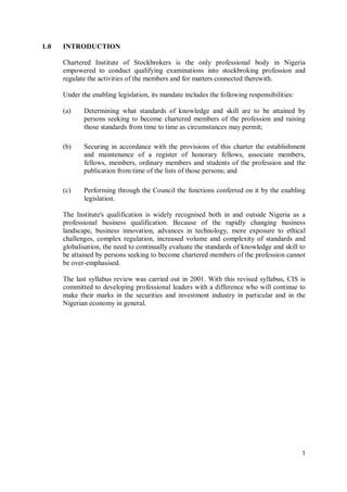 1
1.0 INTRODUCTION
Chartered Institute of Stockbrokers is the only professional body in Nigeria
empowered to conduct qualifying examinations into stockbroking profession and
regulate the activities of the members and for matters connected therewith.
Under the enabling legislation, its mandate includes the following responsibilities:
(a) Determining what standards of knowledge and skill are to be attained by
persons seeking to become chartered members of the profession and raising
those standards from time to time as circumstances may permit;
(b) Securing in accordance with the provisions of this charter the establishment
and maintenance of a register of honorary fellows, associate members,
fellows, members, ordinary members and students of the profession and the
publication from time of the lists of those persons; and
(c) Performing through the Council the functions conferred on it by the enabling
legislation.
The Institute's qualification is widely recognised both in and outside Nigeria as a
professional business qualification. Because of the rapidly changing business
landscape, business innovation, advances in technology, more exposure to ethical
challenges, complex regulation, increased volume and complexity of standards and
globalisation, the need to continually evaluate the standards of knowledge and skill to
be attained by persons seeking to become chartered members of the profession cannot
be over-emphasised.
The last syllabus review was carried out in 2001. With this revised syllabus, CIS is
committed to developing professional leaders with a difference who will continue to
make their marks in the securities and investment industry in particular and in the
Nigerian economy in general.
 