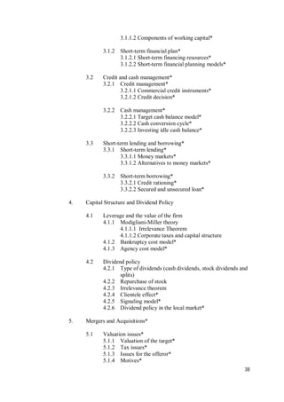 38
3.1.1.2 Components of working capital*
3.1.2 Short-term financial plan*
3.1.2.1 Short-term financing resources*
3.1.2.2 Short-term financial planning models*
3.2 Credit and cash management*
3.2.1 Credit management*
3.2.1.1 Commercial credit instruments*
3.2.1.2 Credit decision*
3.2.2 Cash management*
3.2.2.1 Target cash balance model*
3.2.2.2 Cash conversion cycle*
3.2.2.3 Investing idle cash balance*
3.3 Short-term lending and borrowing*
3.3.1 Short-term lending*
3.3.1.1 Money markets*
3.3.1.2 Alternatives to money markets*
3.3.2 Short-term borrowing*
3.3.2.1 Credit rationing*
3.3.2.2 Secured and unsecured loan*
4. Capital Structure and Dividend Policy
4.1 Leverage and the value of the firm
4.1.1 Modigliani-Miller theory
4.1.1.1 Irrelevance Theorem
4.1.1.2 Corporate taxes and capital structure
4.1.2 Bankruptcy cost model*
4.1.3 Agency cost model*
4.2 Dividend policy
4.2.1 Type of dividends (cash dividends, stock dividends and
splits)
4.2.2 Repurchase of stock
4.2.3 Irrelevance theorem
4.2.4 Clientele effect*
4.2.5 Signaling model*
4.2.6 Dividend policy in the local market*
5. Mergers and Acquisitions*
5.1 Valuation issues*
5.1.1 Valuation of the target*
5.1.2 Tax issues*
5.1.3 Issues for the offeror*
5.1.4 Motives*
 