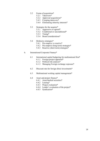 39
5.2 Forms of acquisition*
5.2.1 Takeovers*
5.2.2 Approved acquisitions*
5.4.3 Creeping takeovers*
5.4.4 Eliminating minority interests*
5.3 Strategies for the acquirer*
5.3.1 Aggressive or agreed*
5.3.2 Conditional or unconditional*
5.3.3 Timing*
5.3.4 Board considerations*
5.4 Defensive strategies*
5.4.1 Pre-emptive vs reactive*
5.4.2 Pre-emptive (long-term) strategies*
5.4.3 Reactive (short-term) strategies*
6. International Corporate Finance*
6.1 International capital budgeting for multinational firm*
6.1.1 Foreign project appraisal*
6.1.2 Political risk analysis*
6.1.3 Managing Foreign exchange exposure*
6.2 Discount rate for foreign direct investments*
6.3 Multinational working capital management*
6.4 Asset and project finance*
6.4.1 Asset-backed securities*
6.4.2 Leasing*
6.4.3 Project evaluation*
6.4.4 Lender’s evaluation of the project*
6.4.5 Syndication*
 
