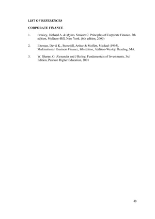 40
LIST OF REFERENCES
CORPORATE FINANCE
1. Brealey, Richard A. & Myers, Stewart C. Principles of Corporate Finance, 5th
edition, McGraw-Hill, New York. (6th edition, 2000)
2. Eiteman, David K., Stonehill, Arthur & Moffett, Michael (1995),
Multinational Business Finance, 8th edition, Addison-Wesley, Reading, MA.
3. W. Sharpe, G. Alexander and J Bailey; Fundamentals of Investments, 3rd
Edition, Pearson Higher Education, 2001
 