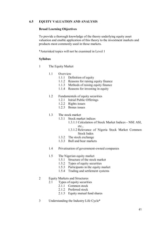 41
6.5 EQUITY VALUATION AND ANALYSIS
Broad Learning Objectives
To provide a thorough knowledge of the theory underlying equity asset
valuation and enable application of this theory to the investment markets and
products most commonly used in those markets.
*Asterisked topics will not be examined in Level 1
Syllabus
1 The Equity Market
1.1 Overview
1.1.1 Definition of equity
1.1.2 Reasons for raising equity finance
1.1.3 Methods of raising equity finance
1.1.4 Reasons for investing in equity
1.2 Fundamentals of equity securities
1.2.1 Initial Public Offerings
1.2.2 Rights issues
1.2.3 Bonus issues
1.3 The stock market
1.3.1 Stock market indices
1.3.1.1 Calculation of Stock Market Indices - NSE ASI,
etc.,
1.3.1.2 Relevance of Nigeria Stock Market Common
Stock Index
1.3.2 The stock exchange
1.3.3 Bull and bear markets
1.4 Privatisation of government-owned companies
1.5 The Nigerian equity market
1.5.1 Structure of the stock market
1.5.2 Types of equity securities
1.5.3 Participants in the equity market
1.5.4 Trading and settlement systems
2 Equity Markets and Structures
2.1 Types of equity securities
2.1.1 Common stock
2.1.2 Preferred stock
2.1.3 Equity mutual fund shares
3 Understanding the Industry Life Cycle*
 