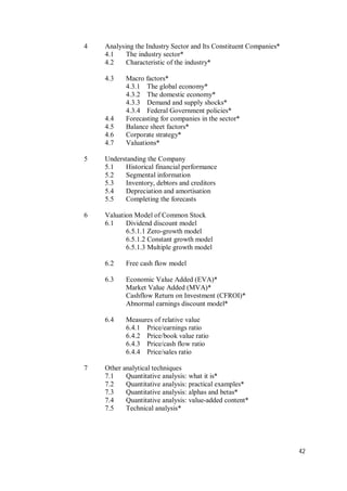 42
4 Analysing the Industry Sector and Its Constituent Companies*
4.1 The industry sector*
4.2 Characteristic of the industry*
4.3 Macro factors*
4.3.1 The global economy*
4.3.2 The domestic economy*
4.3.3 Demand and supply shocks*
4.3.4 Federal Government policies*
4.4 Forecasting for companies in the sector*
4.5 Balance sheet factors*
4.6 Corporate strategy*
4.7 Valuations*
5 Understanding the Company
5.1 Historical financial performance
5.2 Segmental information
5.3 Inventory, debtors and creditors
5.4 Depreciation and amortisation
5.5 Completing the forecasts
6 Valuation Model of Common Stock
6.1 Dividend discount model
6.5.1.1 Zero-growth model
6.5.1.2 Constant growth model
6.5.1.3 Multiple growth model
6.2 Free cash flow model
6.3 Economic Value Added (EVA)*
Market Value Added (MVA)*
Cashflow Return on Investment (CFROI)*
Abnormal earnings discount model*
6.4 Measures of relative value
6.4.1 Price/earnings ratio
6.4.2 Price/book value ratio
6.4.3 Price/cash flow ratio
6.4.4 Price/sales ratio
7 Other analytical techniques
7.1 Quantitative analysis: what it is*
7.2 Quantitative analysis: practical examples*
7.3 Quantitative analysis: alphas and betas*
7.4 Quantitative analysis: value-added content*
7.5 Technical analysis*
 