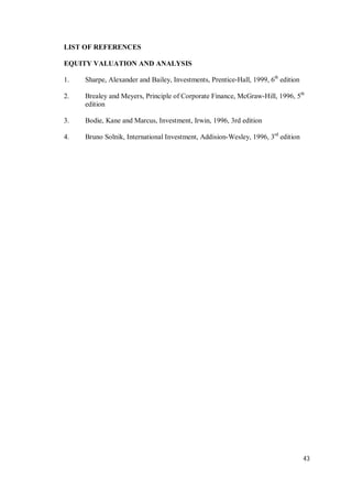 43
LIST OF REFERENCES
EQUITY VALUATION AND ANALYSIS
1. Sharpe, Alexander and Bailey, Investments, Prentice-Hall, 1999, 6th
edition
2. Brealey and Meyers, Principle of Corporate Finance, McGraw-Hill, 1996, 5th
edition
3. Bodie, Kane and Marcus, Investment, Irwin, 1996, 3rd edition
4. Bruno Solnik, International Investment, Addision-Wesley, 1996, 3rd
edition
 