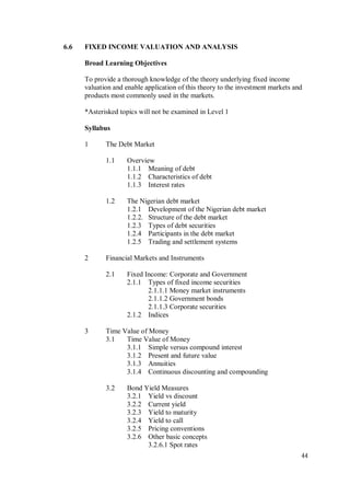 44
6.6 FIXED INCOME VALUATION AND ANALYSIS
Broad Learning Objectives
To provide a thorough knowledge of the theory underlying fixed income
valuation and enable application of this theory to the investment markets and
products most commonly used in the markets.
*Asterisked topics will not be examined in Level 1
Syllabus
1 The Debt Market
1.1 Overview
1.1.1 Meaning of debt
1.1.2 Characteristics of debt
1.1.3 Interest rates
1.2 The Nigerian debt market
1.2.1 Development of the Nigerian debt market
1.2.2. Structure of the debt market
1.2.3 Types of debt securities
1.2.4 Participants in the debt market
1.2.5 Trading and settlement systems
2 Financial Markets and Instruments
2.1 Fixed Income: Corporate and Government
2.1.1 Types of fixed income securities
2.1.1.1 Money market instruments
2.1.1.2 Government bonds
2.1.1.3 Corporate securities
2.1.2 Indices
3 Time Value of Money
3.1 Time Value of Money
3.1.1 Simple versus compound interest
3.1.2 Present and future value
3.1.3 Annuities
3.1.4 Continuous discounting and compounding
3.2 Bond Yield Measures
3.2.1 Yield vs discount
3.2.2 Current yield
3.2.3 Yield to maturity
3.2.4 Yield to call
3.2.5 Pricing conventions
3.2.6 Other basic concepts
3.2.6.1 Spot rates
 