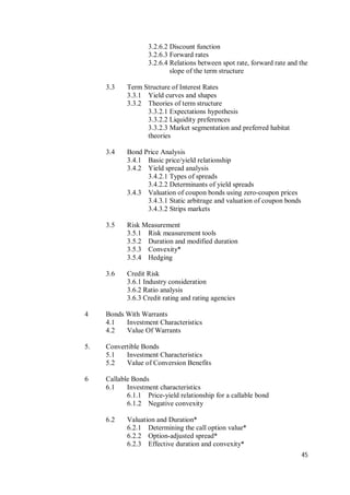 45
3.2.6.2 Discount function
3.2.6.3 Forward rates
3.2.6.4 Relations between spot rate, forward rate and the
slope of the term structure
3.3 Term Structure of Interest Rates
3.3.1 Yield curves and shapes
3.3.2 Theories of term structure
3.3.2.1 Expectations hypothesis
3.3.2.2 Liquidity preferences
3.3.2.3 Market segmentation and preferred habitat
theories
3.4 Bond Price Analysis
3.4.1 Basic price/yield relationship
3.4.2 Yield spread analysis
3.4.2.1 Types of spreads
3.4.2.2 Determinants of yield spreads
3.4.3 Valuation of coupon bonds using zero-coupon prices
3.4.3.1 Static arbitrage and valuation of coupon bonds
3.4.3.2 Strips markets
3.5 Risk Measurement
3.5.1 Risk measurement tools
3.5.2 Duration and modified duration
3.5.3 Convexity*
3.5.4 Hedging
3.6 Credit Risk
3.6.1 Industry consideration
3.6.2 Ratio analysis
3.6.3 Credit rating and rating agencies
4 Bonds With Warrants
4.1 Investment Characteristics
4.2 Value Of Warrants
5. Convertible Bonds
5.1 Investment Characteristics
5.2 Value of Conversion Benefits
6 Callable Bonds
6.1 Investment characteristics
6.1.1 Price-yield relationship for a callable bond
6.1.2 Negative convexity
6.2 Valuation and Duration*
6.2.1 Determining the call option value*
6.2.2 Option-adjusted spread*
6.2.3 Effective duration and convexity*
 