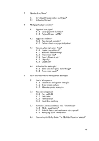46
7 Floating Rate Notes*
7.1 Investment Characteristics and Types*
7.2 Valuation Method*
8 Mortgage-backed Securities*
8.1 Types of Mortgages*
8.1.1 Level-payment fixed-rate*
8.1.2 Adjustable-rate (ARM)*
8.2 Types of Securities*
8.2.1 Pass-through securities*
8.2.2 Collateralised mortgage obligations*
8.3 Factors Affecting Market Price*
8.3.1 Underlying collateral*
8.3.2 Structure and seasoning*
8.3.3 Prepayment rate*
8.3.4 Level of interest rate*
8.3.5 Liquidity*
8.3.6 Credit risk*
8.4 Valuation Methodologies*
8.4.1 Static cash flow yield methodology*
8.4.2 Prepayment model*
9 Fixed income Portfolio Management Strategies
9.1 Active Management
9.1.1 Interest rate anticipation strategies
9.1.2 Yield spread analysis
9.1.3 Maturity spacing strategies
9.2 Passive Management
9.2.1 Buy and hold
9.2.2 Indexation
9.2.3 Immunisation
9.2.4 Cash flow matching
9.3 Portfolio Construction Based on a Factor Model*
9.3.1 Model specification*
9.3.2 Suitable factors such as interest rates, spreads*
9.3.3 Managing factor sensitivities*
9.4 Computing the Hedge Ratio: The Modified Duration Method*
 