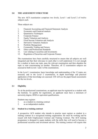 2
2.0 THE ASSESSMENT STRUCTURE
The new ACS examination comprises two levels, Level 1 and Level 2 of twelve
subjects each.
These subjects are:
1. Financial Accounting and Financial Statement Analysis
2. Economics and Financial markets
3. Quantitative Techniques
4. Corporate Finance
5. Equity Valuation and Analysis
6. Fixed Income Valuation and Analysis
7. Derivative Valuation Analysis
8. Portfolio Management
9. Commodity Trading and Futures
10. Ethics and Professional Standards
11. Law relating to securities and investments
12. Regulation of Securities and Corporate Finance
The examinations have been carefully structured to ensure that all subjects are well
integrated and that their relevance to each other is well understood. It is not enough
for a student to learn one topic, pass the relevant examination and then abandon the
topic to start concentrating on another. Therefore, all 12 examination subjects are
assessed at both Levels 1 and 2 of the examinations.
In the Level 1 examination, basic knowledge and understanding of the 12 topics are
assessed, and in the Level 2 examination, in depth knowledge and practical
application of that knowledge are assessed. CIS will use the paper-based assessments
for the two levels.
2.1 Eligibility
To sit the professional examinations, an applicant must be registered as a student with
the Institute. To qualify for registration, an applicant must have a minimum of
university degree, HND or equivalent qualifications.
Students may register:
1. as a student in a training contract
2. as an independent student.
2.2 Student in a training contract
A prospective ACS student who intends to practise must register as student in a
training contract in a recognised training organisation. He must be working and be
issued with both Employment Contract and Training Contract. The ACS training
programme is designed to equip students with the skills they will need to become a
professional securities and investment adviser. The training contract will require that
 