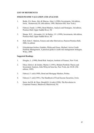 47
LIST OF REFERENCES
FIXED INCOME VALUATION AND ANALYSIS
1. Bodie, Zvi, Kane, Alex & Marcus, Alan J. (1996), Investments, 3rd edition,
Irwin, Homewood, Ill. (4th edition, 1999, McGraw-Hill, New York.)
2. Fabozzi, Frank J. (1996), Bond Markets, Analysis and Strategies, 3rd edition,
Prentice-Hall, Upper Saddle River, NJ
3. Sharpe, W.F., Alexander, G.J. & Bailey, J.V. (1999), Investments, 6th edition,
Prentice-Hall, Upper Saddle River, NJ
4. Hull, John C. Options, Futures and other Derivatives, Pearson Prentice-Hall,
2006, 6th edition
5. Felsenheimer,Jochen, Gisdakis, Philip and Zaiser, Michael, Active Credit
Portfolio Management, A practical guide to credit risk management strategies,
Wiley, 2006
Suggested Readings
1. Douglas, L. (1990), Bond Risk Analysis, Institute of Finance, New York.
2. Elton, Edwin J. & Gruber, Martin J. (1991), Modern Portfolio Theory and
Investment Analysis, John Wiley & Sons Inc, New York, chs 18-20. (5th
edition, 1995)
3. Fabozzi, F. (ed) (1989), Bond and Mortgage Markets, Probus.
4. Fabozzi, F. (ed) (1991), The Handbook of Fixed Income Securities, Irwin.
5. Stern, Joel M. & Chew, Donald H. Jr (eds) (1998), The Revolution in
Corporate Finance, Blackwell, Blackwood, NJ.
 